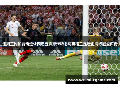 谢周三附加赛奇迹让四追五震撼逆转书写英格兰足坛史诗级翻盘传奇 谢周三附加赛奇迹让四追五震撼逆转书写英格兰足坛史诗级翻盘传奇